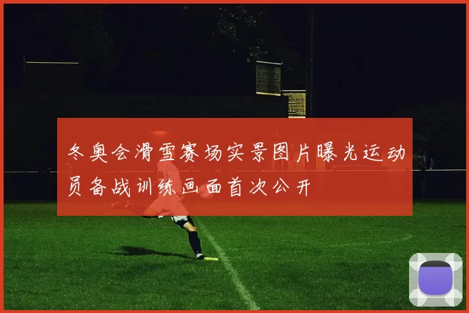 冬奥会滑雪赛场实景图片曝光运动员备战训练画面首次公开