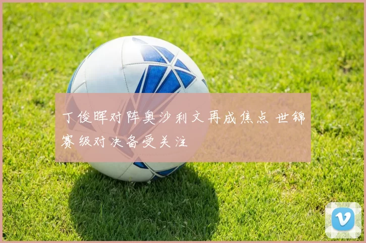 丁俊晖对阵奥沙利文再成焦点 世锦赛级对决备受关注