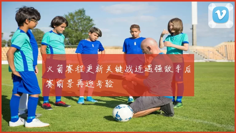 火箭赛程更新关键战连遇强敌季后赛前景再迎考验