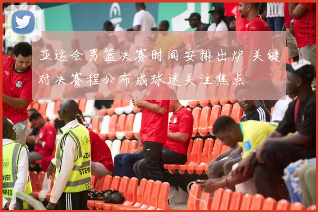 亚运会男篮决赛时间安排出炉 关键对决赛程公布成球迷关注焦点