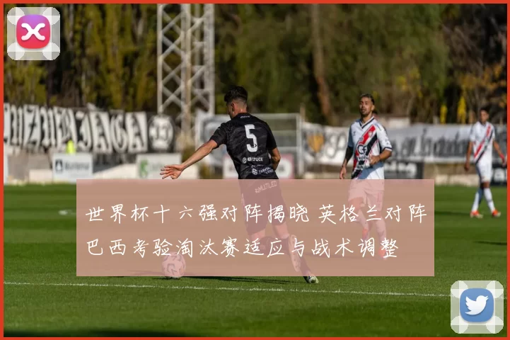 世界杯十六强对阵揭晓 英格兰对阵巴西考验淘汰赛适应与战术调整