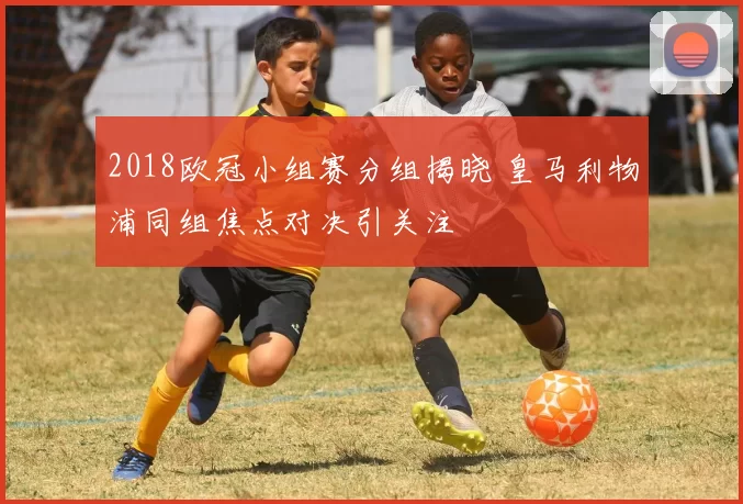 2018欧冠小组赛分组揭晓 皇马利物浦同组焦点对决引关注