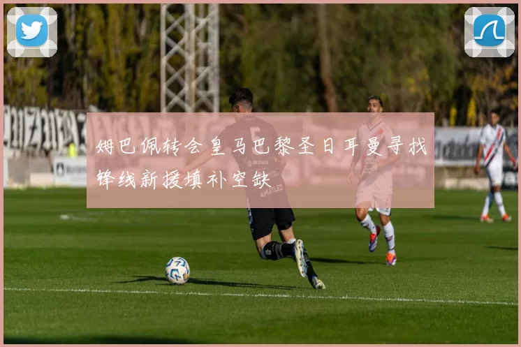 姆巴佩转会皇马巴黎圣日耳曼寻找锋线新援填补空缺