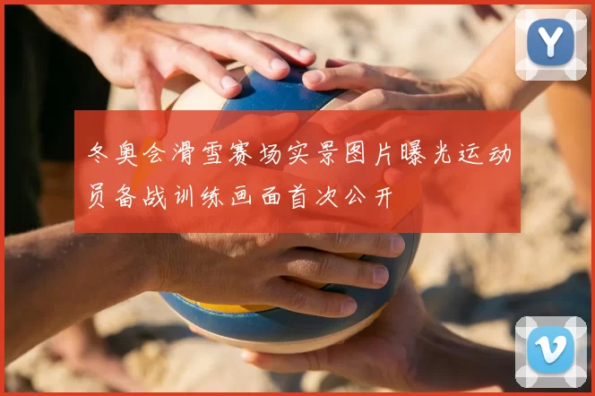 冬奥会滑雪赛场实景图片曝光运动员备战训练画面首次公开