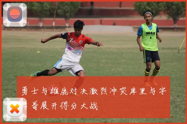 勇士与雄鹿对决激烈冲突库里与字母哥展开得分大战