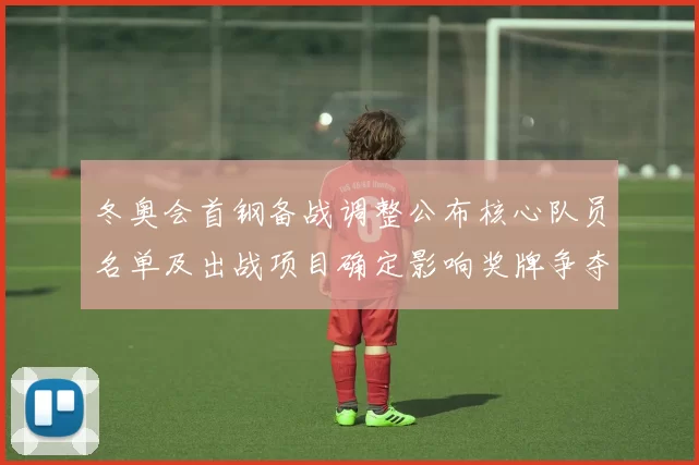 冬奥会首钢备战调整公布核心队员名单及出战项目确定影响奖牌争夺