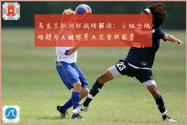乌克兰欧洲杯战绩解读:小组出线难题与关键球员决定晋级前景