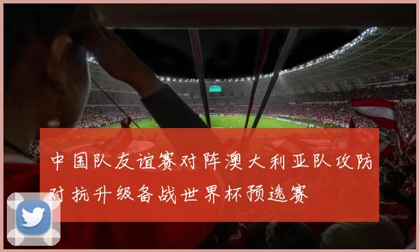 中国队友谊赛对阵澳大利亚队攻防对抗升级备战世界杯预选赛