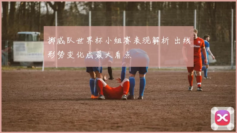 挪威队世界杯小组赛表现解析 出线形势变化成最大看点