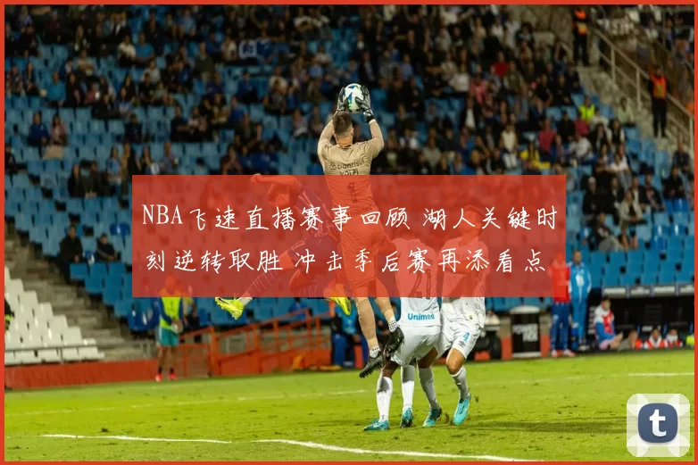 NBA飞速直播赛事回顾 湖人关键时刻逆转取胜 冲击季后赛再添看点
