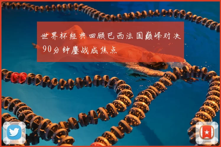 世界杯经典回顾巴西法国巅峰对决 90分钟鏖战成焦点