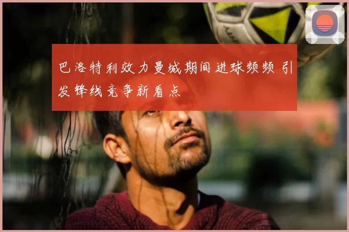 巴洛特利效力曼城期间进球频频 引发锋线竞争新看点