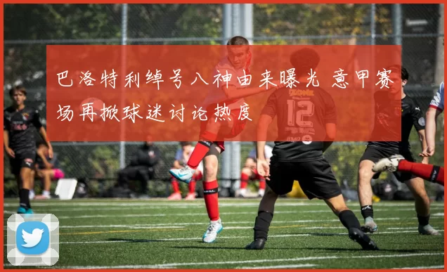 巴洛特利绰号八神由来曝光 意甲赛场再掀球迷讨论热度