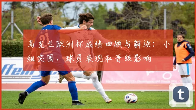 乌克兰欧洲杯成绩回顾与解读:小组突围、球员表现和晋级影响