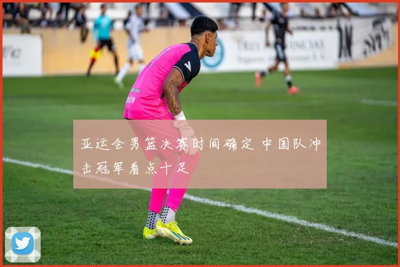 亚运会男篮决赛时间确定 中国队冲击冠军看点十足