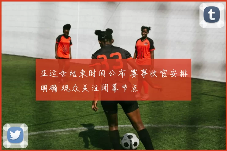 亚运会结束时间公布 赛事收官安排明确 观众关注闭幕节点
