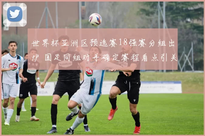世界杯亚洲区预选赛18强赛分组出炉 国足同组对手确定赛程看点引关注