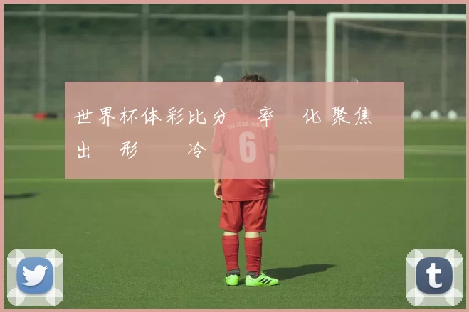 世界杯体彩比分賠率變化 聚焦強隊出線形勢與冷門風險