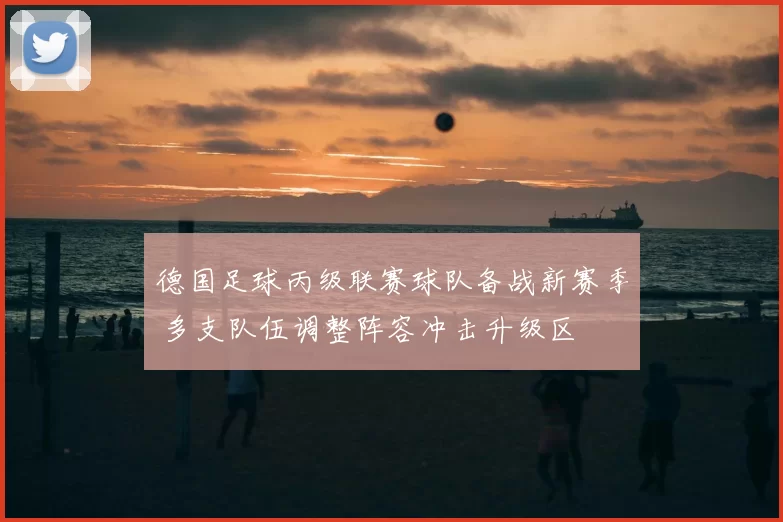 德国足球丙级联赛球队备战新赛季 多支队伍调整阵容冲击升级区
