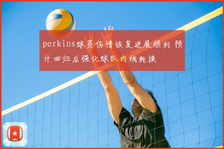 perkins球员伤情恢复进展顺利 预计回归后强化球队内线轮换