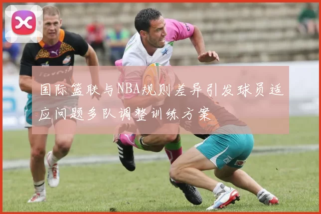 国际篮联与NBA规则差异引发球员适应问题多队调整训练方案