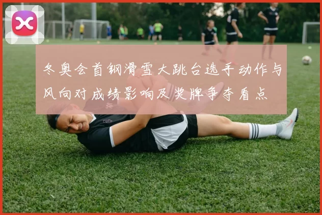 冬奥会首钢滑雪大跳台选手动作与风向对成绩影响及奖牌争夺看点