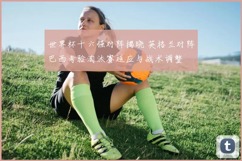 世界杯十六强对阵揭晓 英格兰对阵巴西考验淘汰赛适应与战术调整