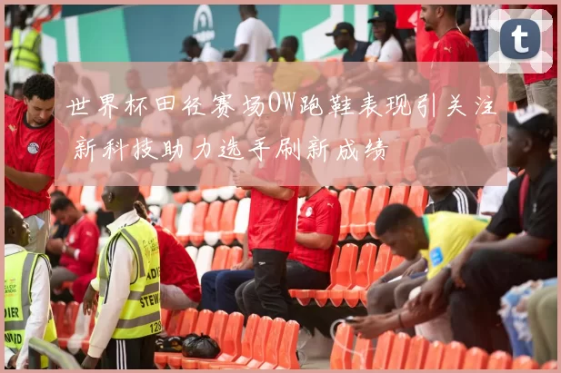 世界杯田径赛场OW跑鞋表现引关注 新科技助力选手刷新成绩