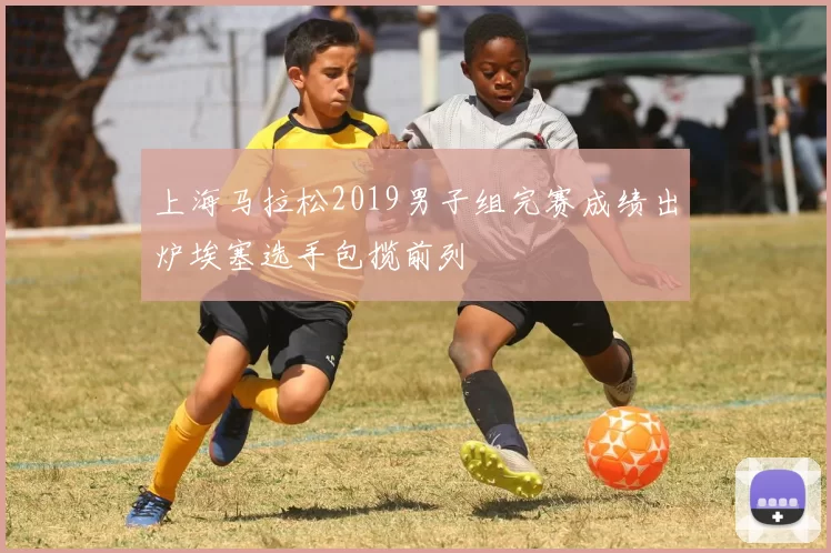 上海马拉松2019男子组完赛成绩出炉埃塞选手包揽前列