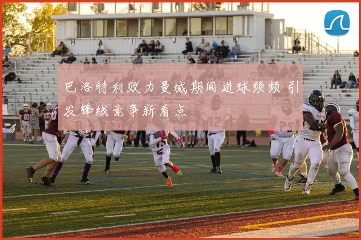 巴洛特利效力曼城期间进球频频 引发锋线竞争新看点