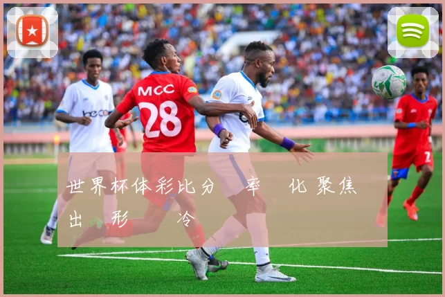世界杯体彩比分賠率變化 聚焦強隊出線形勢與冷門風險