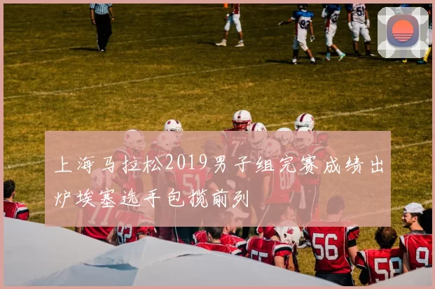 上海马拉松2019男子组完赛成绩出炉埃塞选手包揽前列