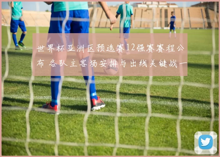 世界杯亚洲区预选赛12强赛赛程公布 各队主客场安排与出线关键战一览