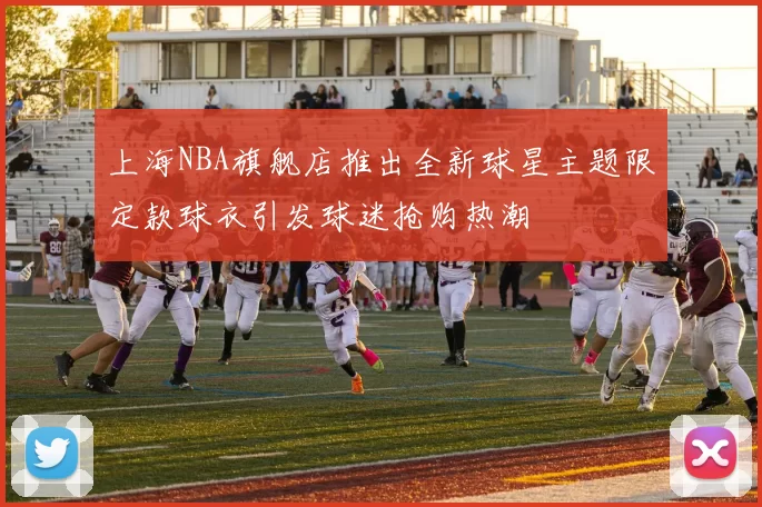 上海NBA旗舰店推出全新球星主题限定款球衣引发球迷抢购热潮