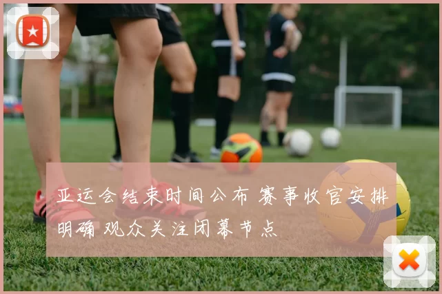 亚运会结束时间公布 赛事收官安排明确 观众关注闭幕节点