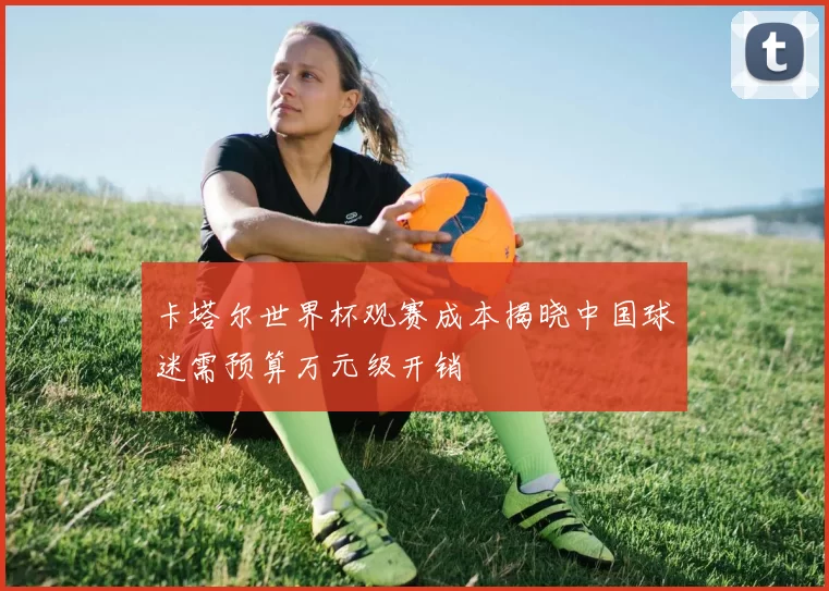 卡塔尔世界杯观赛成本揭晓中国球迷需预算万元级开销