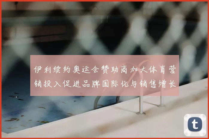 伊利续约奥运会赞助商加大体育营销投入促进品牌国际化与销售增长